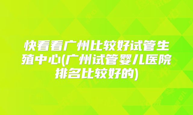 快看看广州比较好试管生殖中心(广州试管婴儿医院排名比较好的)