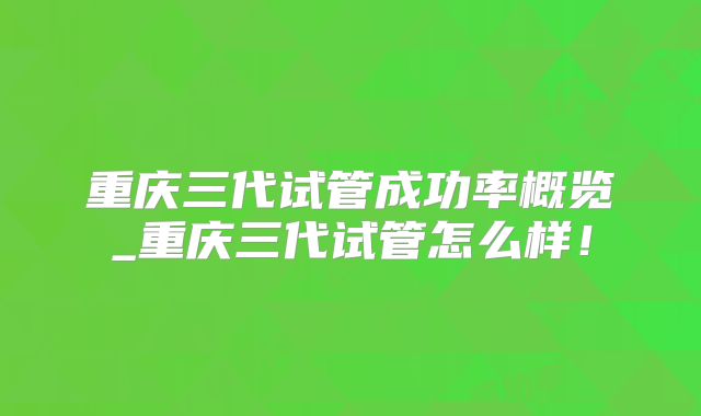 重庆三代试管成功率概览_重庆三代试管怎么样!