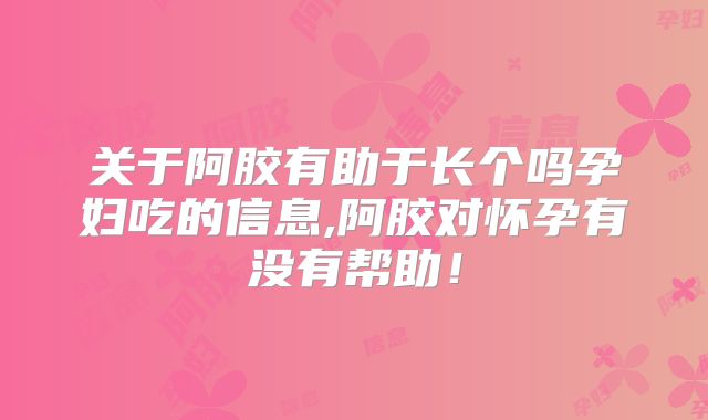关于阿胶有助于长个吗孕妇吃的信息,阿胶对怀孕有没有帮助！