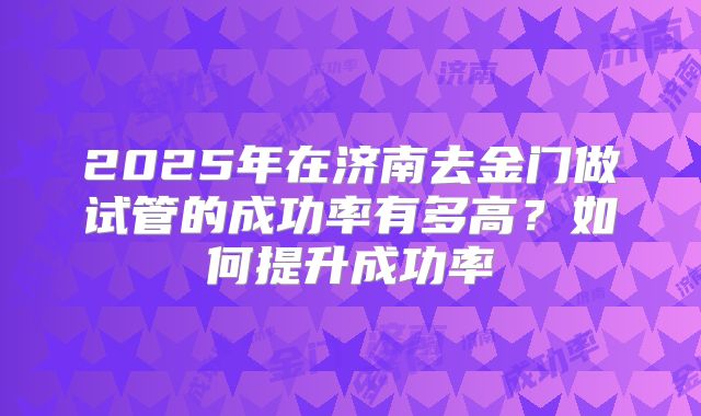 2025年在济南去金门做试管的成功率有多高？如何提升成功率