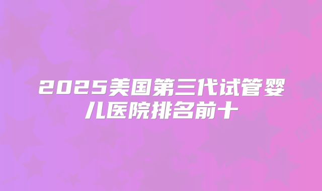 2025美国第三代试管婴儿医院排名前十