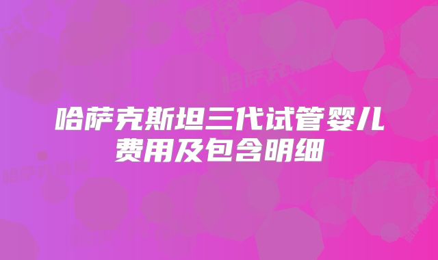 哈萨克斯坦三代试管婴儿费用及包含明细