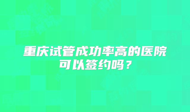 重庆试管成功率高的医院可以签约吗？