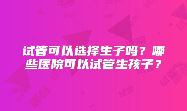 试管可以选择生子吗？哪些医院可以试管生孩子？