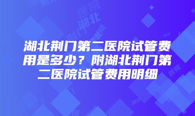 湖北荆门第二医院试管费用是多少？附湖北荆门第二医院试管费用明细