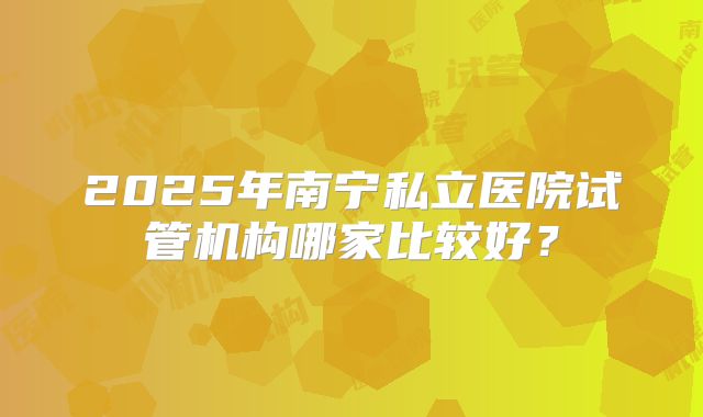 2025年南宁私立医院试管机构哪家比较好？