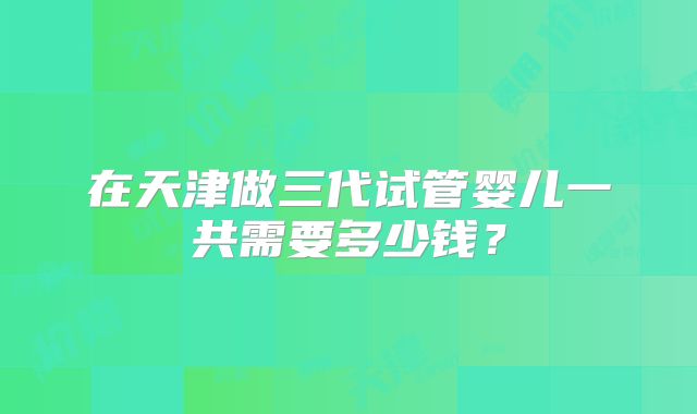 在天津做三代试管婴儿一共需要多少钱？