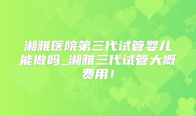 湘雅医院第三代试管婴儿能做吗_湘雅三代试管大概费用！