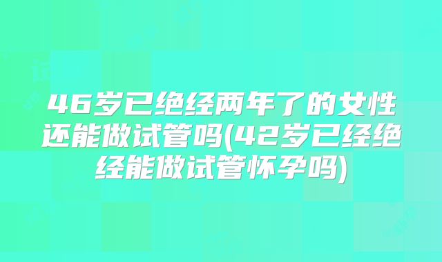 46岁已绝经两年了的女性还能做试管吗(42岁已经绝经能做试管怀孕吗)