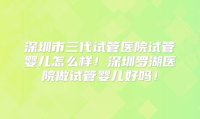 深圳市三代试管医院试管婴儿怎么样！深圳罗湖医院做试管婴儿好吗！