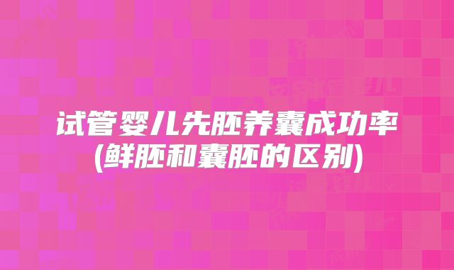 试管婴儿先胚养囊成功率(鲜胚和囊胚的区别)