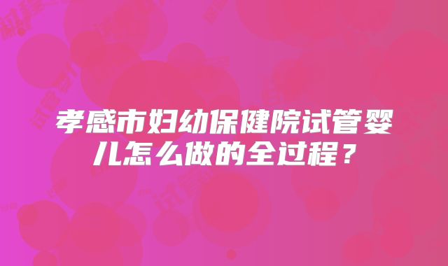 孝感市妇幼保健院试管婴儿怎么做的全过程?