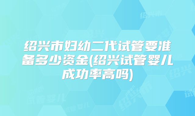 绍兴市妇幼二代试管要准备多少资金(绍兴试管婴儿成功率高吗)