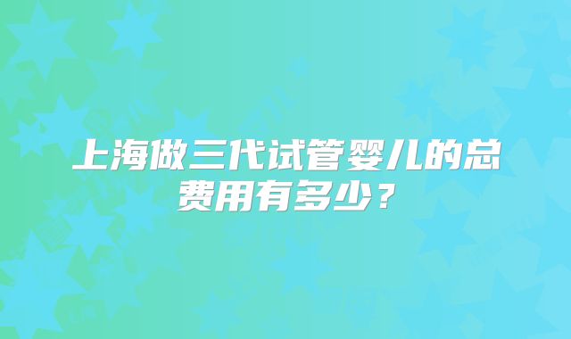 上海做三代试管婴儿的总费用有多少？