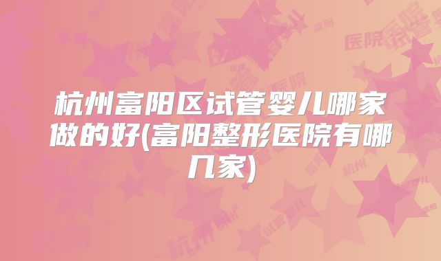 杭州富阳区试管婴儿哪家做的好(富阳整形医院有哪几家)
