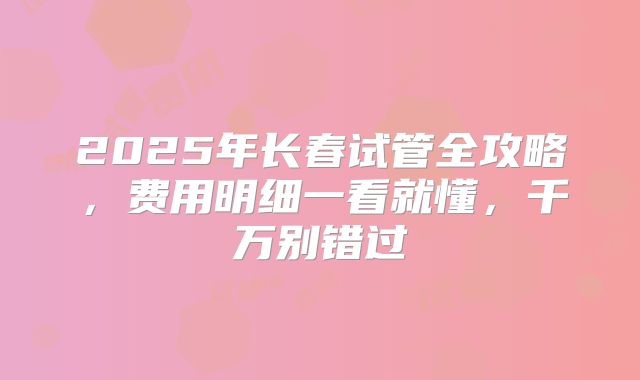 2025年长春试管全攻略，费用明细一看就懂，千万别错过