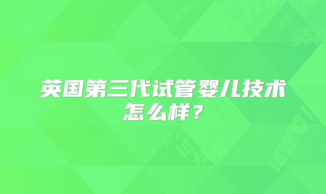 英国第三代试管婴儿技术怎么样？
