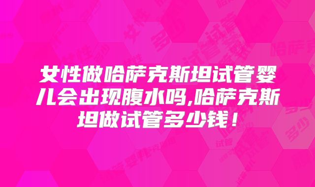 女性做哈萨克斯坦试管婴儿会出现腹水吗,哈萨克斯坦做试管多少钱！