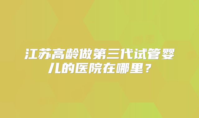 江苏高龄做第三代试管婴儿的医院在哪里?