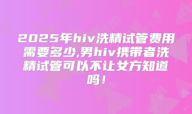 2025年hiv洗精试管费用需要多少,男hiv携带者洗精试管可以不让女方知道吗!
