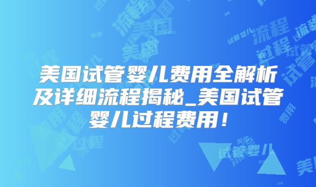 美国试管婴儿费用全解析及详细流程揭秘_美国试管婴儿过程费用!