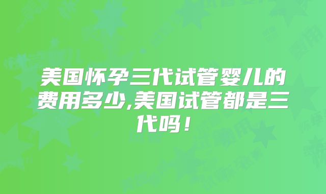 美国怀孕三代试管婴儿的费用多少,美国试管都是三代吗!