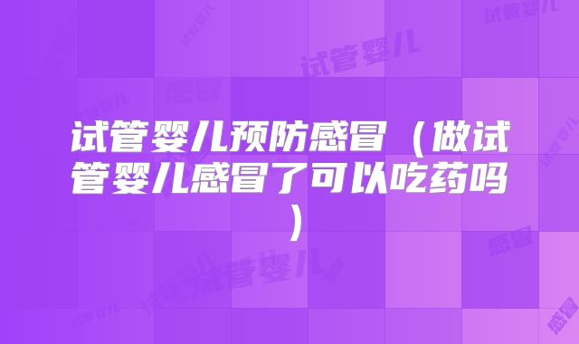 试管婴儿预防感冒（做试管婴儿感冒了可以吃药吗）