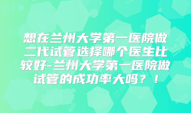 想在兰州大学第一医院做二代试管选择哪个医生比较好-兰州大学第一医院做试管的成功率大吗？！
