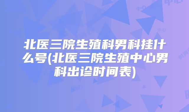 北医三院生殖科男科挂什么号(北医三院生殖中心男科出诊时间表)