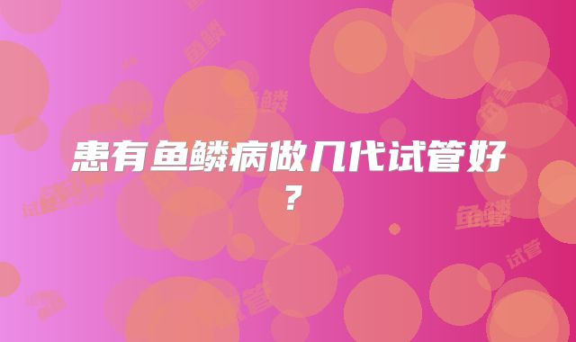 患有鱼鳞病做几代试管好?