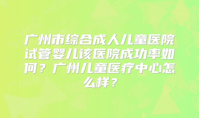广州市综合成人儿童医院试管婴儿该医院成功率如何?广州儿童医疗中心怎么样?