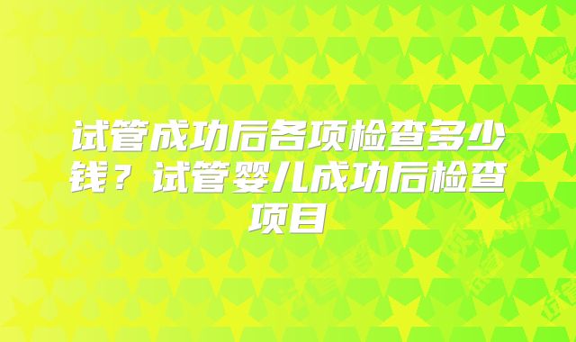 试管成功后各项检查多少钱？试管婴儿成功后检查项目