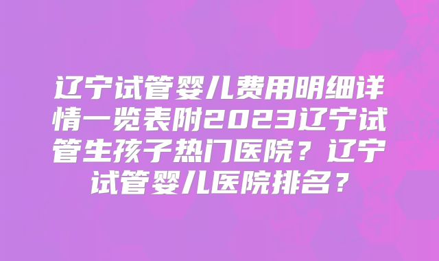 辽宁试管婴儿费用明细详情一览表附2023辽宁试管生孩子热门医院？辽宁试管婴儿医院排名？