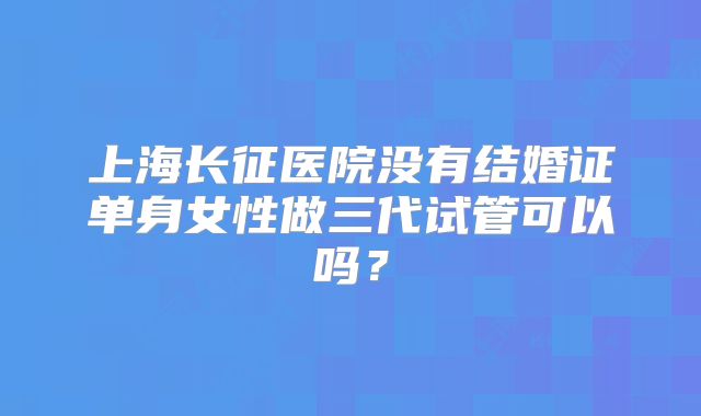 上海长征医院没有结婚证单身女性做三代试管可以吗?