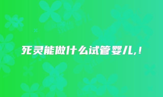死灵能做什么试管婴儿,！