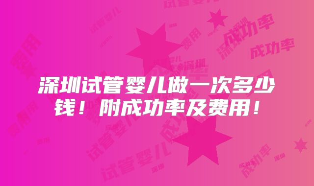 深圳试管婴儿做一次多少钱！附成功率及费用！