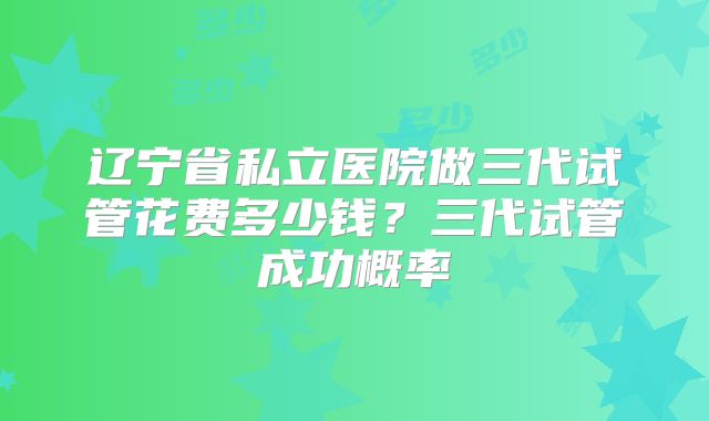 辽宁省私立医院做三代试管花费多少钱？三代试管成功概率