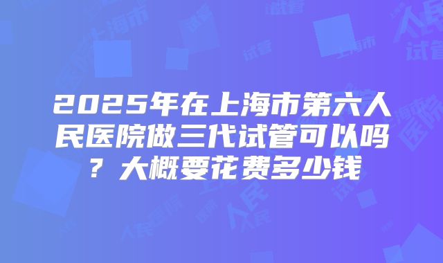 2025年在上海市第六人民医院做三代试管可以吗？大概要花费多少钱