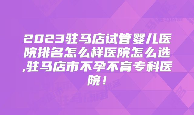 2023驻马店试管婴儿医院排名怎么样医院怎么选,驻马店市不孕不育专科医院！
