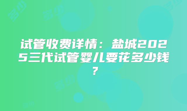 试管收费详情:盐城2025三代试管婴儿要花多少钱?