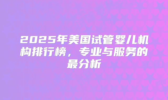 2025年美国试管婴儿机构排行榜，专业与服务的最分析