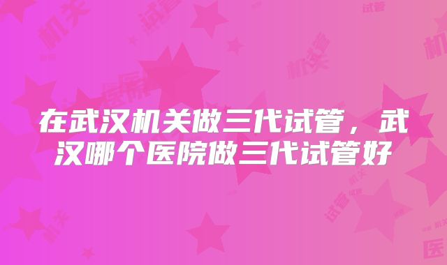 在武汉机关做三代试管，武汉哪个医院做三代试管好