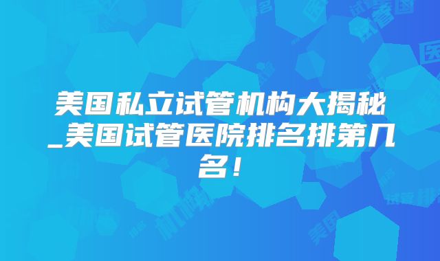 美国私立试管机构大揭秘_美国试管医院排名排第几名!