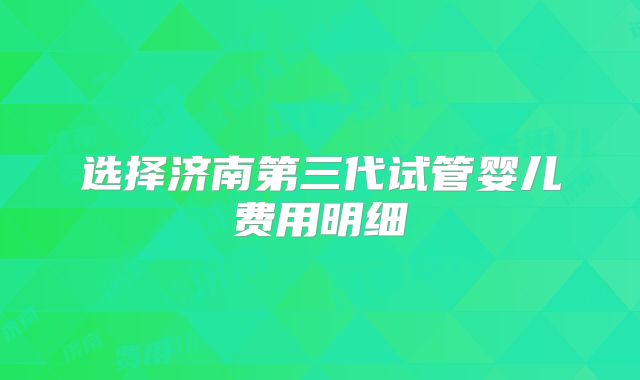 选择济南第三代试管婴儿费用明细