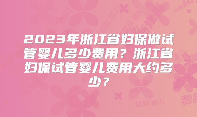 2023年浙江省妇保做试管婴儿多少费用？浙江省妇保试管婴儿费用大约多少？
