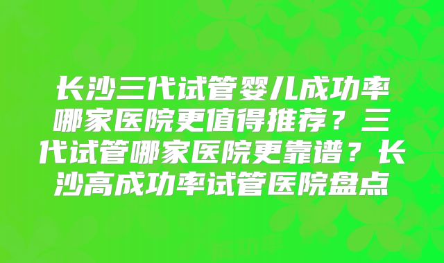 长沙三代试管婴儿成功率哪家医院更值得推荐？三代试管哪家医院更靠谱？长沙高成功率试管医院盘点