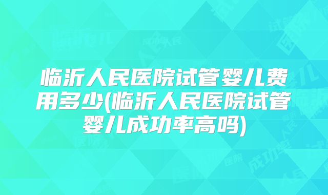 临沂人民医院试管婴儿费用多少(临沂人民医院试管婴儿成功率高吗)