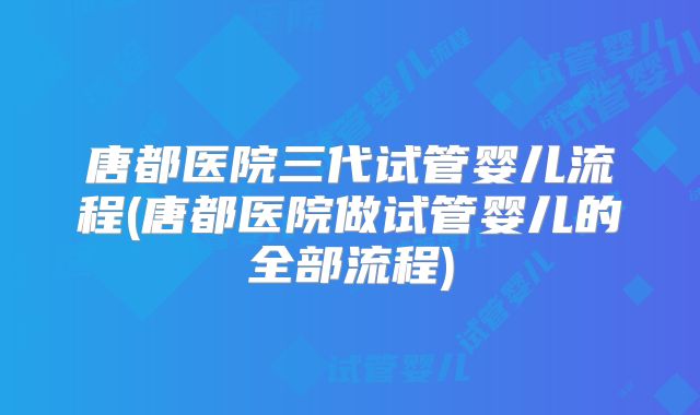 唐都医院三代试管婴儿流程(唐都医院做试管婴儿的全部流程)