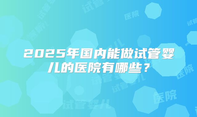 2025年国内能做试管婴儿的医院有哪些？