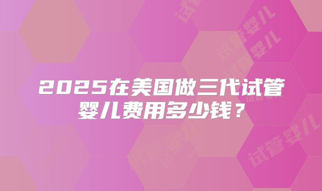 2025在美国做三代试管婴儿费用多少钱？